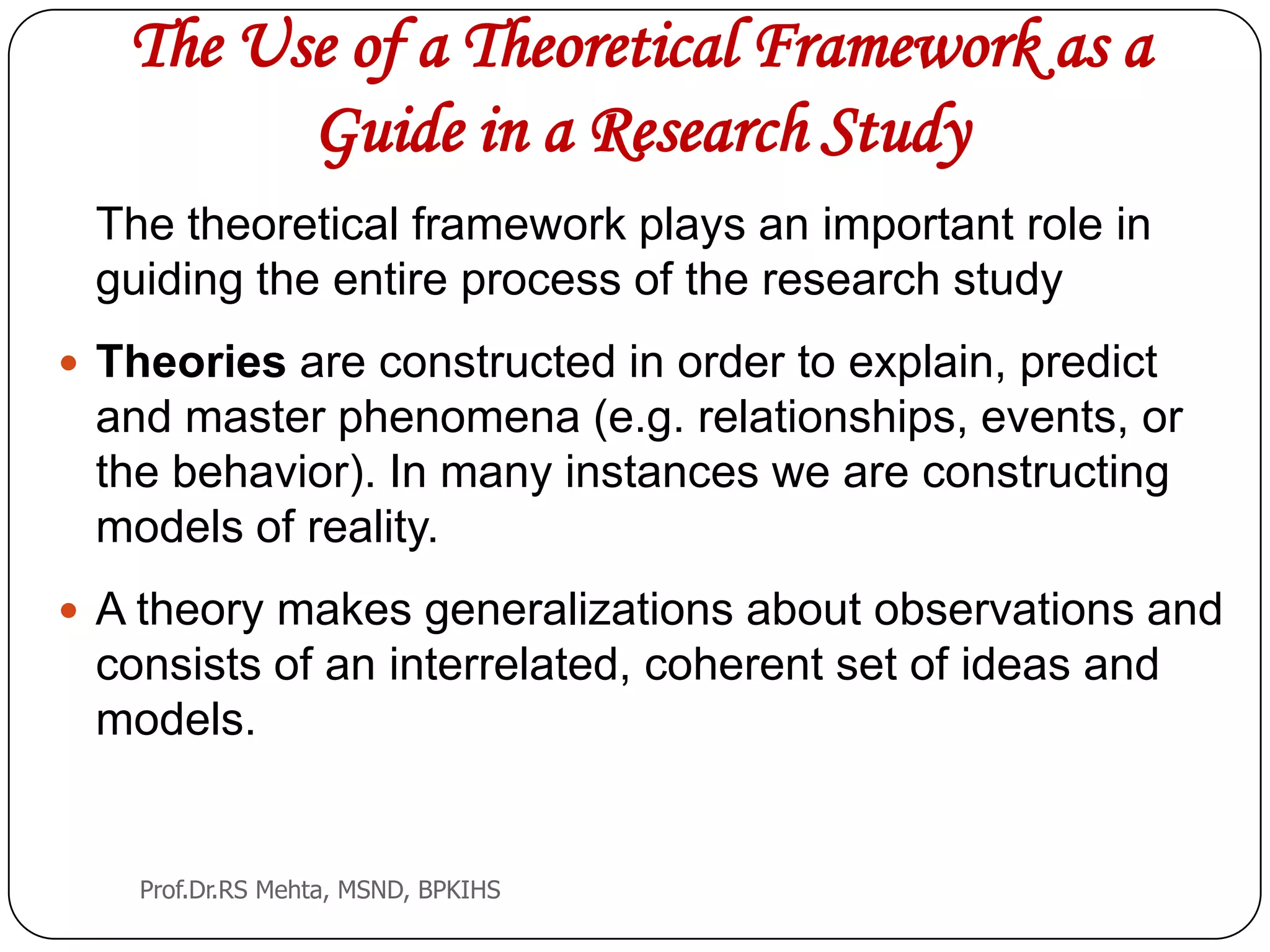 The Use of a Theoretical Framework as a
Guide in a Research Study
The theoretical framework plays an important role in
guiding the entire process of the research study
 Theories are constructed in order to explain, predict
and master phenomena (e.g. relationships, events, or
the behavior). In many instances we are constructing
models of reality.
 A theory makes generalizations about observations and
consists of an interrelated, coherent set of ideas and
models.
Prof.Dr.RS Mehta, MSND, BPKIHS
 