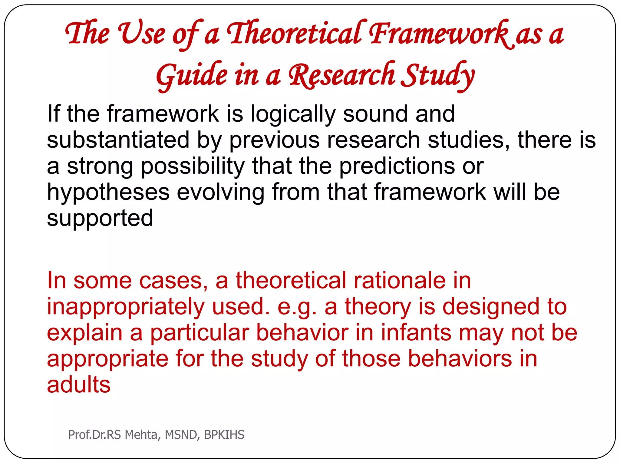 The Use of a Theoretical Framework as a
Guide in a Research Study
If the framework is logically sound and
substantiated by previous research studies, there is
a strong possibility that the predictions or
hypotheses evolving from that framework will be
supported
In some cases, a theoretical rationale in
inappropriately used. e.g. a theory is designed to
explain a particular behavior in infants may not be
appropriate for the study of those behaviors in
adults
Prof.Dr.RS Mehta, MSND, BPKIHS
 