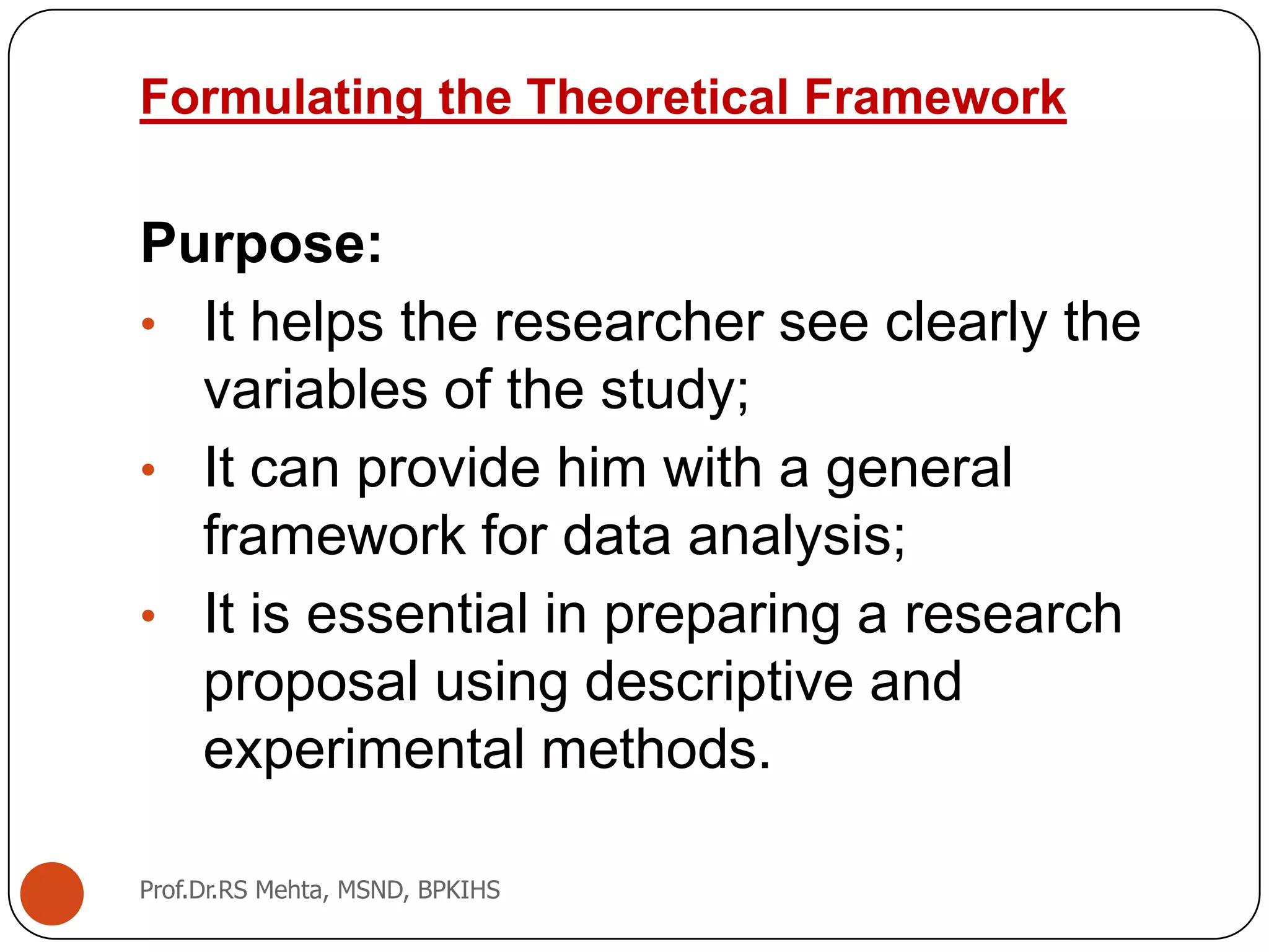 Formulating the Theoretical Framework
Purpose:
• It helps the researcher see clearly the
variables of the study;
• It can provide him with a general
framework for data analysis;
• It is essential in preparing a research
proposal using descriptive and
experimental methods.
Prof.Dr.RS Mehta, MSND, BPKIHS
 