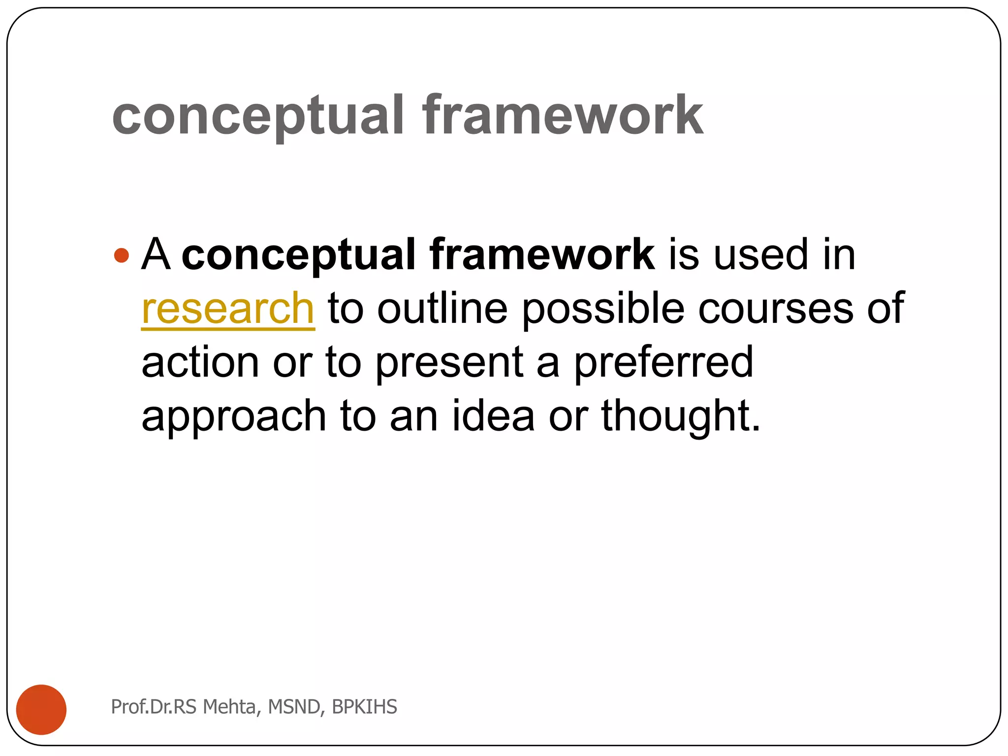 conceptual framework
 A conceptual framework is used in
research to outline possible courses of
action or to present a preferred
approach to an idea or thought.
Prof.Dr.RS Mehta, MSND, BPKIHS
 