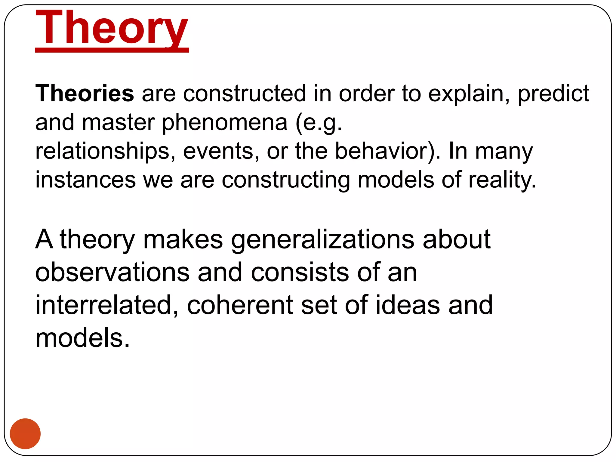 Theory
Theories are constructed in order to explain, predict
and master phenomena (e.g.
relationships, events, or the behavior). In many
instances we are constructing models of reality.
A theory makes generalizations about
observations and consists of an
interrelated, coherent set of ideas and
models.
 