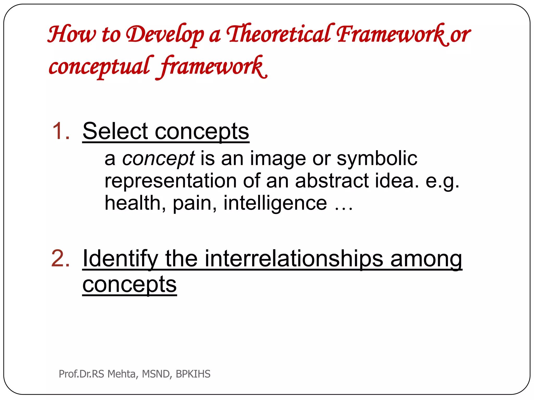 How to Develop a Theoretical Framework or
conceptual framework
1. Select concepts
a concept is an image or symbolic
representation of an abstract idea. e.g.
health, pain, intelligence …
2. Identify the interrelationships among
concepts
Prof.Dr.RS Mehta, MSND, BPKIHS
 
