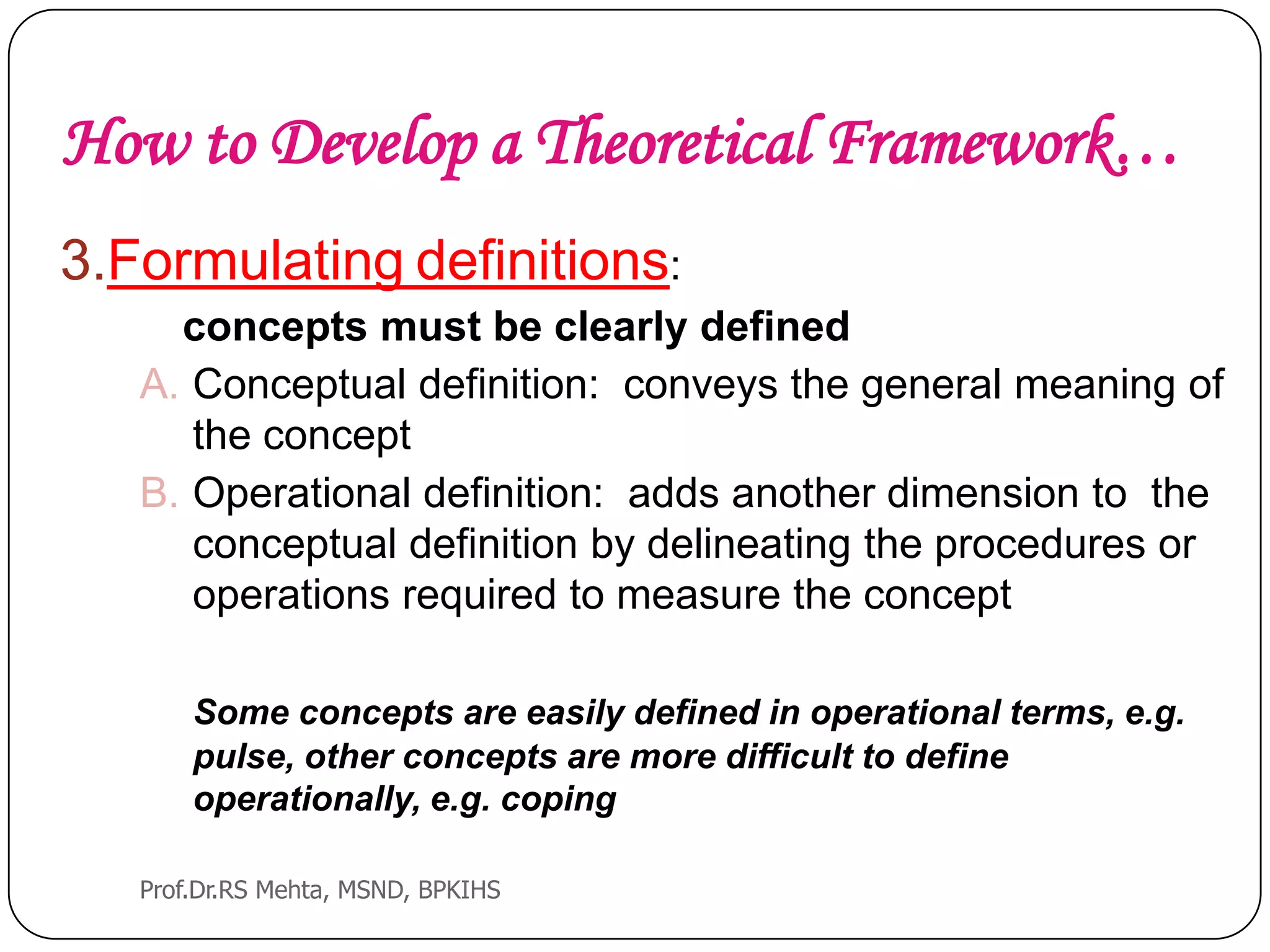 How to Develop a Theoretical Framework…
3.Formulating definitions:
concepts must be clearly defined
A. Conceptual definition: conveys the general meaning of
the concept
B. Operational definition: adds another dimension to the
conceptual definition by delineating the procedures or
operations required to measure the concept
Some concepts are easily defined in operational terms, e.g.
pulse, other concepts are more difficult to define
operationally, e.g. coping
Prof.Dr.RS Mehta, MSND, BPKIHS
 