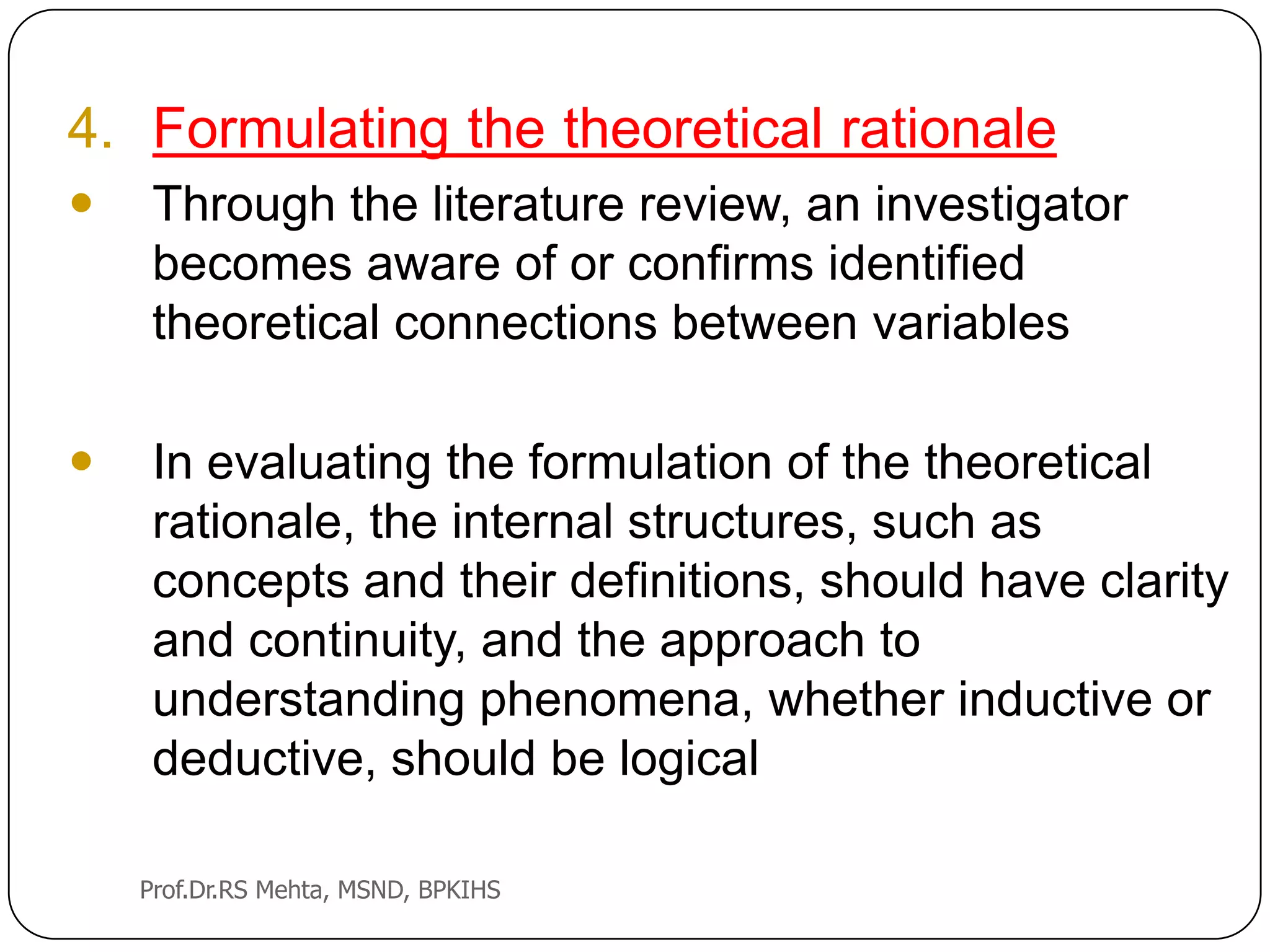 4. Formulating the theoretical rationale
 Through the literature review, an investigator
becomes aware of or confirms identified
theoretical connections between variables
 In evaluating the formulation of the theoretical
rationale, the internal structures, such as
concepts and their definitions, should have clarity
and continuity, and the approach to
understanding phenomena, whether inductive or
deductive, should be logical
Prof.Dr.RS Mehta, MSND, BPKIHS
 
