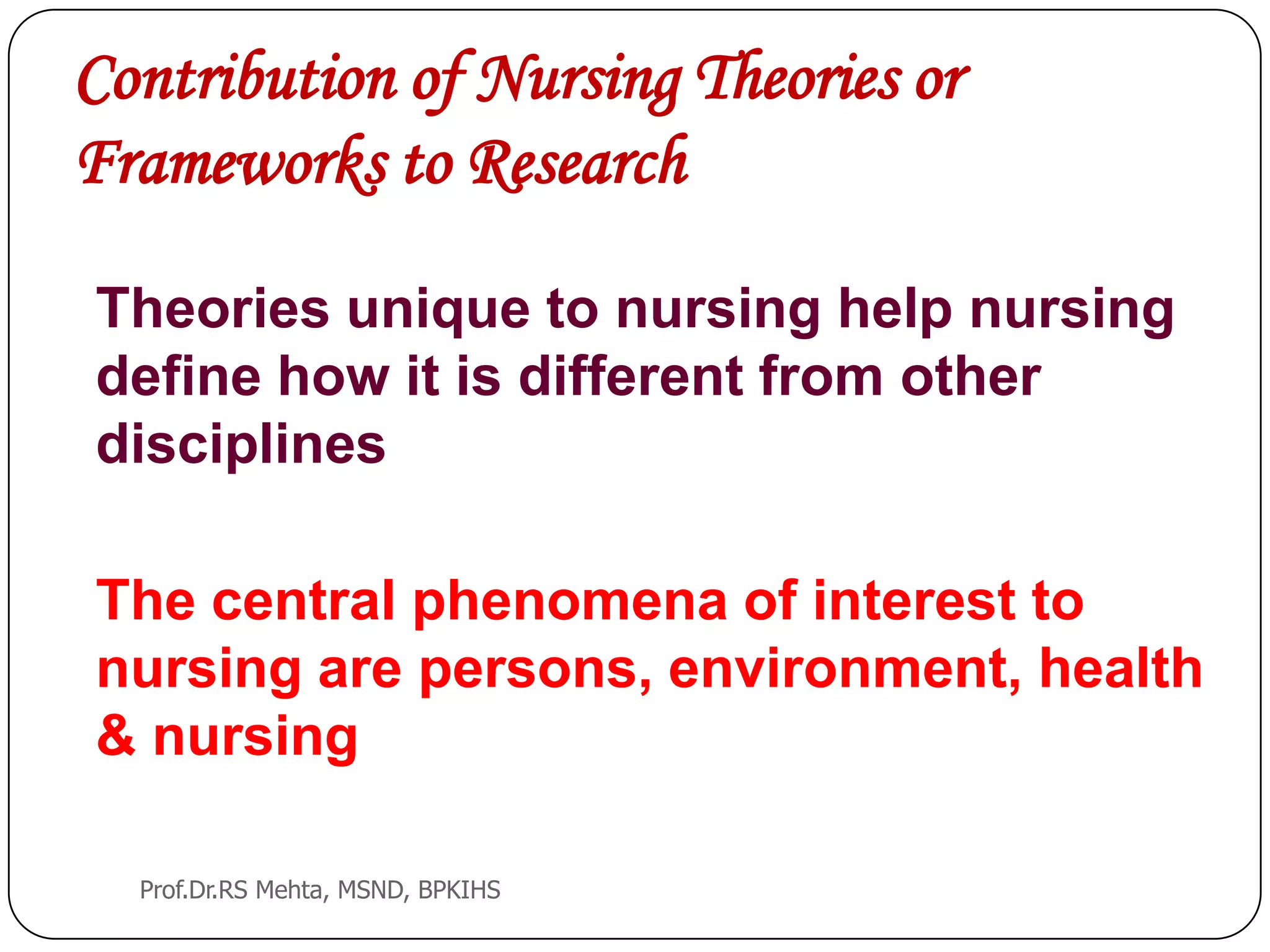 Contribution of Nursing Theories or
Frameworks to Research
Theories unique to nursing help nursing
define how it is different from other
disciplines
The central phenomena of interest to
nursing are persons, environment, health
& nursing
Prof.Dr.RS Mehta, MSND, BPKIHS
 