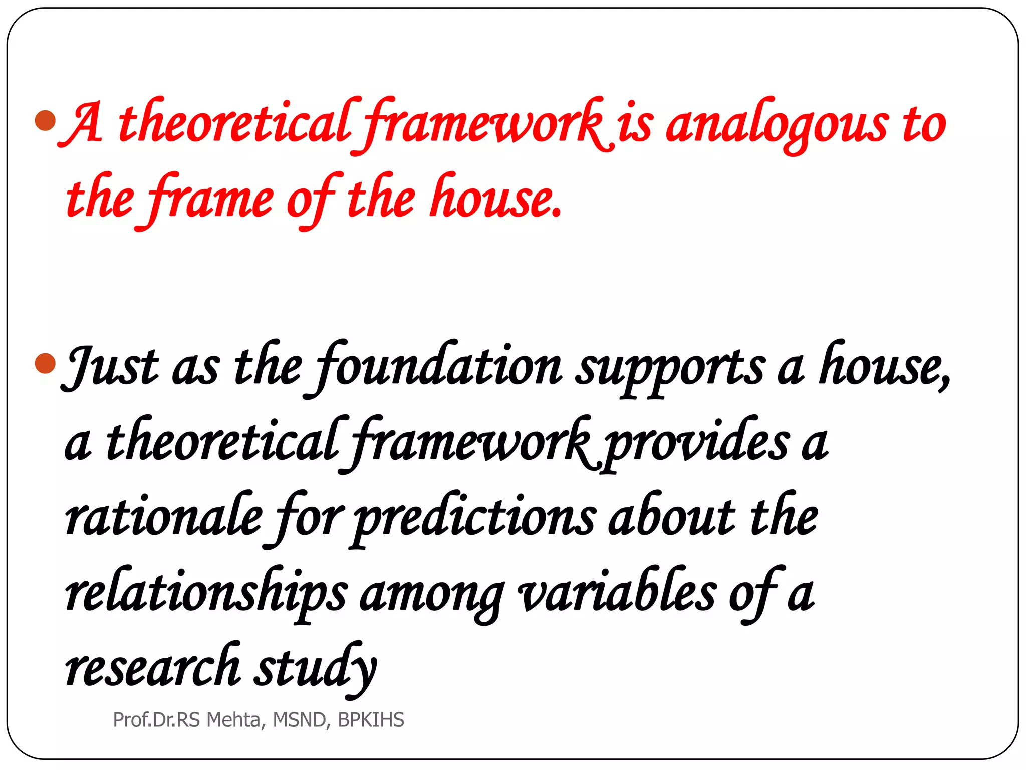 A theoretical framework is analogous to
the frame of the house.
Just as the foundation supports a house,
a theoretical framework provides a
rationale for predictions about the
relationships among variables of a
research study
Prof.Dr.RS Mehta, MSND, BPKIHS
 