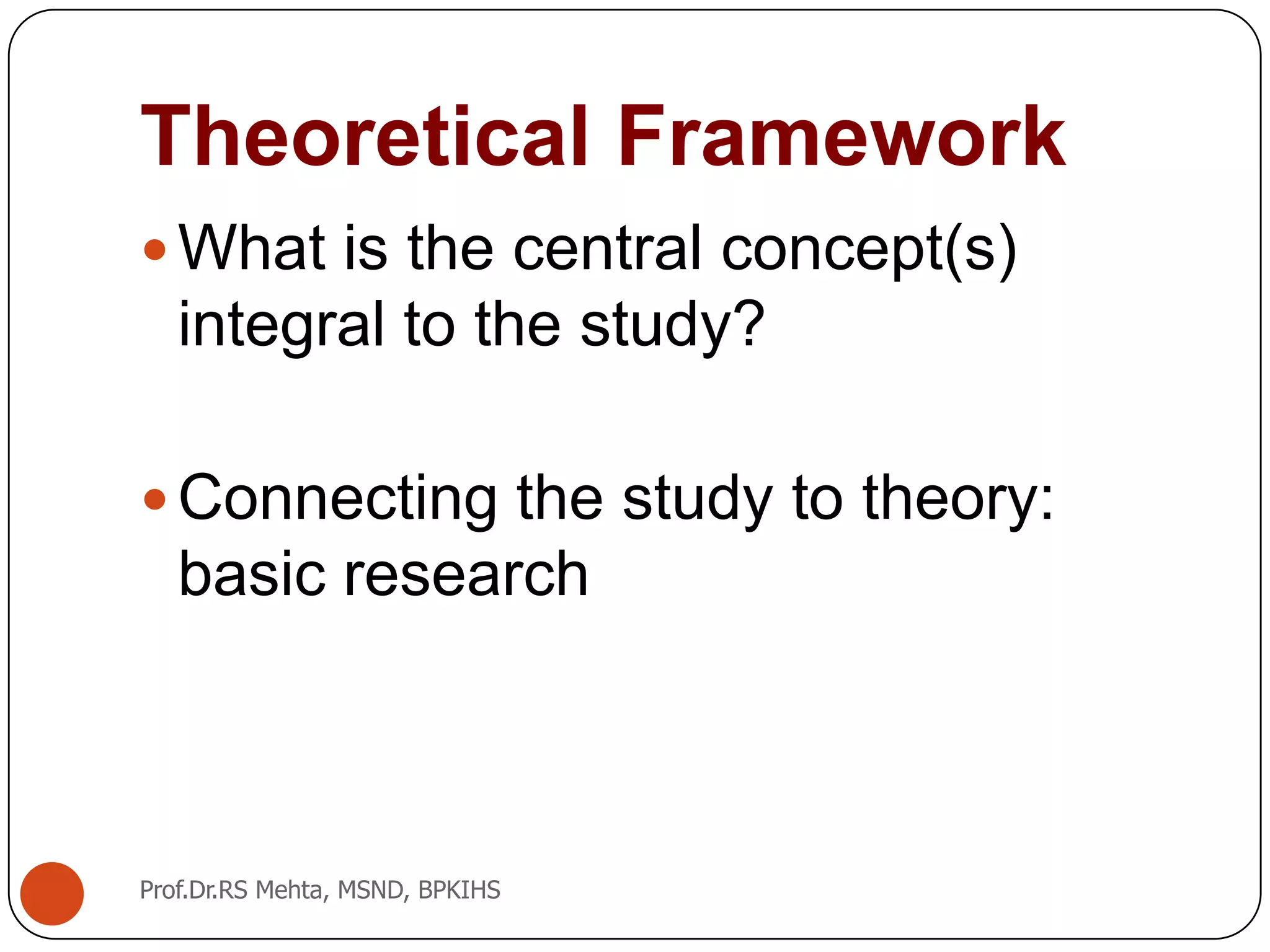 Theoretical Framework
What is the central concept(s)
integral to the study?
Connecting the study to theory:
basic research
Prof.Dr.RS Mehta, MSND, BPKIHS
 