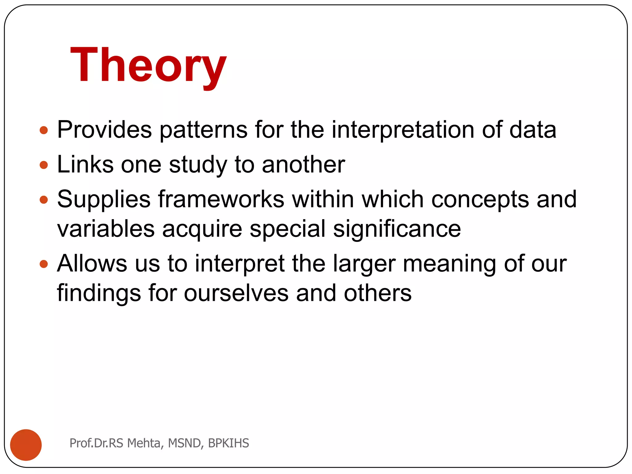 Theory
 Provides patterns for the interpretation of data
 Links one study to another
 Supplies frameworks within which concepts and
variables acquire special significance
 Allows us to interpret the larger meaning of our
findings for ourselves and others
Prof.Dr.RS Mehta, MSND, BPKIHS
 