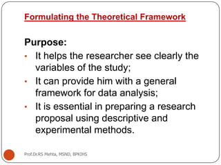 Formulating the Theoretical Framework
Purpose:
• It helps the researcher see clearly the
variables of the study;
• It can provide him with a general
framework for data analysis;
• It is essential in preparing a research
proposal using descriptive and
experimental methods.
Prof.Dr.RS Mehta, MSND, BPKIHS
 