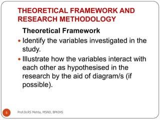 5
THEORETICAL FRAMEWORK AND
RESEARCH METHODOLOGY
Theoretical Framework
 Identify the variables investigated in the
study.
 Illustrate how the variables interact with
each other as hypothesised in the
research by the aid of diagram/s (if
possible).
Prof.Dr.RS Mehta, MSND, BPKIHS
 