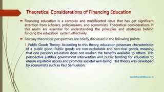 Theoretical Considerations of Financing Education
 Financing education is a complex and multifaceted issue that has get significant
attention from scholars, policymakers, and economists. Theoretical considerations in
this realm are essential for understanding the principles and strategies behind
funding the education system effectively.
 Few key theoretical perspectives are briefly discussed in the following points:
1. Public Goods Theory: According to this theory, education possesses characteristics
of a public good. Public goods are non-excludable and non-rival goods, meaning
that one person's education does not weaken the benefits available to others. This
perspective justifies government intervention and public funding for education to
ensure equitable access and promote societal well-being. This theory was developed
by economists such as Paul Samuelson.
 