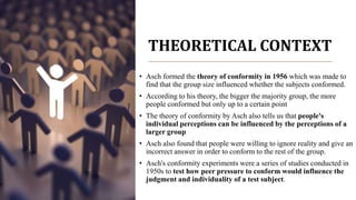 THEORETICAL CONTEXT
• Asch formed the theory of conformity in 1956 which was made to
find that the group size influenced whether the subjects conformed.
• According to his theory, the bigger the majority group, the more
people conformed but only up to a certain point
• The theory of conformity by Asch also tells us that people's
individual perceptions can be influenced by the perceptions of a
larger group
• Asch also found that people were willing to ignore reality and give an
incorrect answer in order to conform to the rest of the group.
• Asch's conformity experiments were a series of studies conducted in
1950s to test how peer pressure to conform would influence the
judgment and individuality of a test subject.
 
