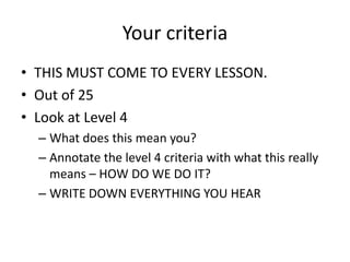 Your criteria
• THIS MUST COME TO EVERY LESSON.
• Out of 25
• Look at Level 4
  – What does this mean you?
  – Annotate the level 4 criteria with what this really
    means – HOW DO WE DO IT?
  – WRITE DOWN EVERYTHING YOU HEAR
 