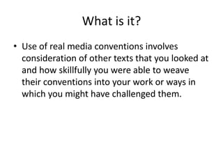 What is it?
• Use of real media conventions involves
  consideration of other texts that you looked at
  and how skillfully you were able to weave
  their conventions into your work or ways in
  which you might have challenged them.
 