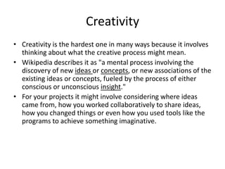 Creativity
• Creativity is the hardest one in many ways because it involves
  thinking about what the creative process might mean.
• Wikipedia describes it as "a mental process involving the
  discovery of new ideas or concepts, or new associations of the
  existing ideas or concepts, fueled by the process of either
  conscious or unconscious insight."
• For your projects it might involve considering where ideas
  came from, how you worked collaboratively to share ideas,
  how you changed things or even how you used tools like the
  programs to achieve something imaginative.
 