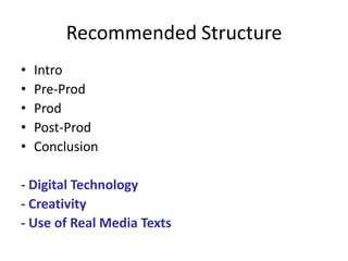 Recommended Structure
•   Intro
•   Pre-Prod
•   Prod
•   Post-Prod
•   Conclusion

- Digital Technology
- Creativity
- Use of Real Media Texts
 