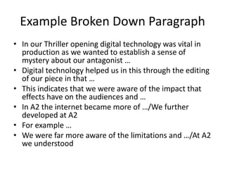 Example Broken Down Paragraph
• In our Thriller opening digital technology was vital in
  production as we wanted to establish a sense of
  mystery about our antagonist …
• Digital technology helped us in this through the editing
  of our piece in that …
• This indicates that we were aware of the impact that
  effects have on the audiences and …
• In A2 the internet became more of …/We further
  developed at A2
• For example …
• We were far more aware of the limitations and …/At A2
  we understood
 