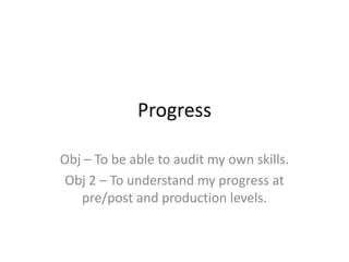 Progress

Obj – To be able to audit my own skills.
 Obj 2 – To understand my progress at
   pre/post and production levels.
 