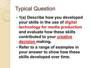 Typical Question
 1(a) Describe how you developed
  your skills in the use of digital
  technology for media production
  and evaluate how these skills
  contributed to your creative
  decision making.
 Refer to a range of examples in
  your answer to show how these
  skills developed over time.
 