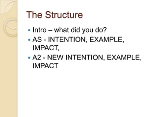 The Structure
 Intro – what did you do?
 AS - INTENTION, EXAMPLE,
  IMPACT,
 A2 - NEW INTENTION, EXAMPLE,
  IMPACT
 