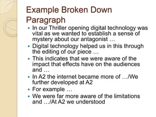 Example Broken Down
Paragraph
   In our Thriller opening digital technology was
    vital as we wanted to establish a sense of
    mystery about our antagonist …
   Digital technology helped us in this through
    the editing of our piece …
   This indicates that we were aware of the
    impact that effects have on the audiences
    and …
   In A2 the internet became more of …/We
    further developed at A2
   For example …
   We were far more aware of the limitations
    and …/At A2 we understood
 