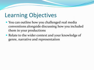 Learning Objectives
 You can outline how you challenged real media
  conventions alongside discussing how you included
  them in your productions
 Relate to the wider context and your knowledge of
  genre, narrative and representation
 