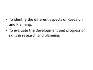 • To identify the different aspects of Research
  and Planning.
• To evaluate the development and progress of
  skills in research and planning.
 