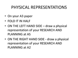 PHYSICAL REPRESENTATIONS
• On your A3 paper
• FOLD IT IN HALF
• ON THE LEFT HAND SIDE – draw a physical
  representation of your RESEARCH AND
  PLANNING at AS
• ON THE RIGHT HAND SIDE - draw a physical
  representation of your RESEARCH AND
  PLANNING at A2
 
