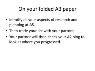 On your folded A3 paper
• Identify all your aspects of research and
  planning at AS.
• Then trade your list with your partner.
• Your partner will then check your A2 blog to
  look at where you progressed.
 
