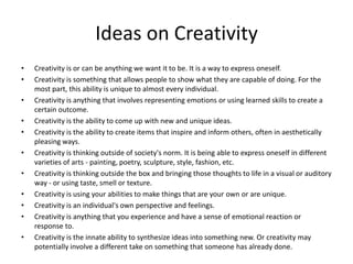Ideas on Creativity
•   Creativity is or can be anything we want it to be. It is a way to express oneself.
•   Creativity is something that allows people to show what they are capable of doing. For the
    most part, this ability is unique to almost every individual.
•   Creativity is anything that involves representing emotions or using learned skills to create a
    certain outcome.
•   Creativity is the ability to come up with new and unique ideas.
•   Creativity is the ability to create items that inspire and inform others, often in aesthetically
    pleasing ways.
•   Creativity is thinking outside of society's norm. It is being able to express oneself in different
    varieties of arts - painting, poetry, sculpture, style, fashion, etc.
•   Creativity is thinking outside the box and bringing those thoughts to life in a visual or auditory
    way - or using taste, smell or texture.
•   Creativity is using your abilities to make things that are your own or are unique.
•   Creativity is an individual's own perspective and feelings.
•   Creativity is anything that you experience and have a sense of emotional reaction or
    response to.
•   Creativity is the innate ability to synthesize ideas into something new. Or creativity may
    potentially involve a different take on something that someone has already done.
 