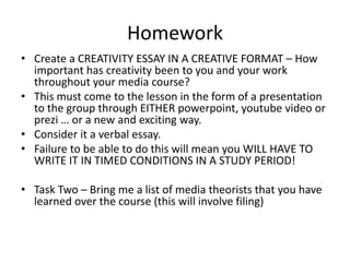 Homework
• Create a CREATIVITY ESSAY IN A CREATIVE FORMAT – How
  important has creativity been to you and your work
  throughout your media course?
• This must come to the lesson in the form of a presentation
  to the group through EITHER powerpoint, youtube video or
  prezi … or a new and exciting way.
• Consider it a verbal essay.
• Failure to be able to do this will mean you WILL HAVE TO
  WRITE IT IN TIMED CONDITIONS IN A STUDY PERIOD!

• Task Two – Bring me a list of media theorists that you have
  learned over the course (this will involve filing)
 