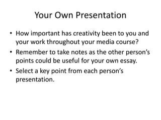 Your Own Presentation
• How important has creativity been to you and
  your work throughout your media course?
• Remember to take notes as the other person’s
  points could be useful for your own essay.
• Select a key point from each person’s
  presentation.
 