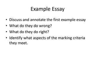 Example Essay
•   Discuss and annotate the first example essay
•   What do they do wrong?
•   What do they do right?
•   Identify what aspects of the marking criteria
    they meet.
 