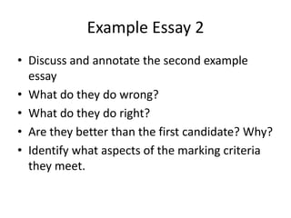 Example Essay 2
• Discuss and annotate the second example
  essay
• What do they do wrong?
• What do they do right?
• Are they better than the first candidate? Why?
• Identify what aspects of the marking criteria
  they meet.
 