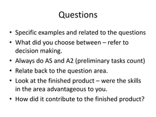 Questions
• Specific examples and related to the questions
• What did you choose between – refer to
  decision making.
• Always do AS and A2 (preliminary tasks count)
• Relate back to the question area.
• Look at the finished product – were the skills
  in the area advantageous to you.
• How did it contribute to the finished product?
 