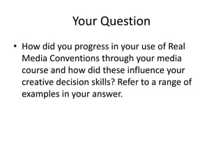 Your Question
• How did you progress in your use of Real
  Media Conventions through your media
  course and how did these influence your
  creative decision skills? Refer to a range of
  examples in your answer.
 