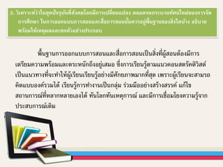 3. วิเคราะห์ว่าในยุคปัจจุบันที่สังคมโลกมีการเปลี่ยนแปลง ตลอดจนกระบวนทัศน์ใหม่ของการจัด
การศึกษา ในการออกแบบการสอนและสื่อการสอนนั้นควรอยู่พื้นฐานของสิ่งใดบ้าง อธิบาย
พร้อมให้เหตุผลและยกตัวอย่างประกอบ
พื้นฐานการออกแบบการสอนและสื่อการสอนเป็นสิ่งที่ผู้สอนต้องมีการ
เตรียมความพร้อมและตระหนักถึงอยู่เสมอ ซึ่งการเรียนรู้ตามแนวคอนสตรัคติวิสต์
เป็นแนวทางที่จะทาให้ผู้เรียนเรียนรู้อย่างมีศักยภาพมากที่สุด เพราะผู้เรียนจะสามรถ
คิดแบบองค์รวมได้ เรียนรู้การทางานเป็นกลุ่ม ร่วมมืออย่างสร้างสรรค์ แก้ไข
สถานการณ์ที่หลากหลายเองได้ ทันโลกทันเหตุการณ์ และมีการเชื่อมโยงความรู้จาก
ประสบการณ์เดิม
 