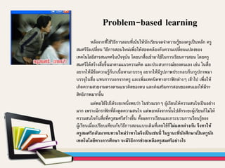 หลังจากที่ใช้วิธีการสอนที่เน้นให้นักเรียนจดจาความรู้ของครูเป็นหลัก ครู
สมศรีจึงเปลี่ยน วิธีการสอนใหม่เพื่อให้สอดคล้องกับความเปลี่ยนแปลงของ
เทคโนโลยีสารสนเทศในปัจจุบัน โดยนาสื่อเข้ามาใช้ในการเรียนการสอน โดยครู
สมศรีได้สร้างสื่อขึ้นมาตามแนวความคิด และประสบการณ์ของตนเอง เช่น ในสื่อ
อยากให้มีข้อความรู้ก็นาเนื้อหามาบรรจุ อยากให้มีรูปภาพประกอบก็นารูปภาพมา
บรรจุในสื่อ แทนการบอกจากครู และเพิ่มเทคนิคทางกราฟิกต่างๆ เข้าไป เพื่อให้
เกิดความสวยงามตรงตามแนวคิดของตน และส่งเสริมการสอนของตนเองให้มีระ
สิทธิภาพมากขึ้น
แต่พอใช้ไปได้ระยะหนึ่งพบว่า ในช่วงแรกๆ ผู้เรียนให้ความสนใจเป็นอย่าง
มาก เพราะมีกราฟิกที่ดึงดูดความสนใจ แต่พอหลังจากนั้นไปสักระยะผู้เรียนก็ไม่ให้
ความสนใจกับสื่อที่ครูสมศรีสร้างขึ้น ทั้งผลการเรียนและกระบวนการเรียนรู้ของ
ผู้เรียนเมื่อเปรียบเทียบกับวิธีการสอนแบบเดิมที่เคยใช้ก็ไม่แตกต่างกัน จึงทาให้
ครูสมศรีกลับมาทบทวนใหม่ว่าทาไมจึงเป็ นเช่นนี้ ในฐานะที่นักศึกษาเป็ นครูนัก
เทคโนโลยีทางการศึกษา จะมีวิธีการช่วยเหลือครูสมศรีอย่างไร
Problem-based learning
 