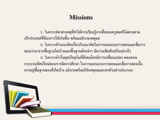 Missions
1. วิเคราะห์หาสาเหตุที่ทาให้การเรียนรู้จากสื่อของครูสมศรีไม่ตรงตาม
เป้าประสงค์ที่ต้องการให้เกิดขึ้น พร้อมอธิบายเหตุผล
2. วิเคราะห์ว่าแนวคิดเกี่ยวกับแนวคิดในการออกแบบการสอนและสื่อการ
สอนว่ามาจากพื้นฐานใดบ้างและพื้นฐานดังกล่าว มีความสัมพันธ์กันอย่างไร
3. วิเคราะห์ว่าในยุคปัจจุบันที่สังคมโลกมีการเปลี่ยนแปลง ตลอดจน
กระบวนทัศน์ใหม่ของการจัดการศึกษา ในการออกแบบการสอนและสื่อการสอนนั้น
ควรอยู่พื้นฐานของสิ่งใดบ้าง อธิบายพร้อมให้เหตุผลและยกตัวอย่างประกอบ
 