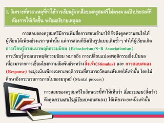 1. วิเคราะห์หาสาเหตุที่ทาให้การเรียนรู้จากสื่อของครูสมศรีไม่ตรงตามเป้าประสงค์ที่
ต้องการให้เกิดขึ้น พร้อมอธิบายเหตุผล
การสอนของครูสมศรีมีการเพิ่มสื่อการสอนเข้ามาใช้ ซึ่งดึงดูดความสนใจให้
ผู้เรียนได้เพียงช่วงแรกๆเท่านั้น แต่การสอนก็ยังเป็นรูปแบบเดิมซ้าๆ ทาให้ผู้เรียนเกิด
การเรียนรู้ตามแนวพฤติกรรมนิยม (Behaviorism/S-R Associationism)
การเรียนรู้ตามแนวพฤติกรรมนิยม หมายถึง การเปลี่ยนแปลงพฤติกรรมซึ่งเป็นผล
เนื่องมาจากการเชื่อมโยงความสัมพันธ์ระหว่างสิ่งเร้า(Stimulus) และ การตอบสนอง
(Response) จะมุ่งเน้นเพียงเฉพาะพฤติกรรมที่สามารถวัดและสังเกตได้เท่านั้น โดยไม่
ศึกษาถึงกระบวนการภายในของมนุษย์ (Mental process)
การสอนของครูสมศรีในลักษณะนี้ทาให้เห็นว่า สื่อการสอน(สิ่งเร้า)
ดึงดูดความสนใจผู้เรียน(ตอบสนอง) ได้เพียงระยะหนึ่งเท่านั้น
 