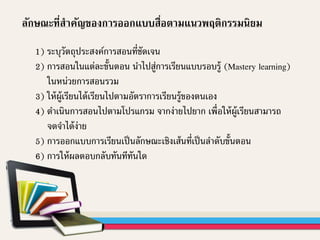 ลักษณะที่สาคัญของการออกแบบสื่อตามแนวพฤติกรรมนิยม
1) ระบุวัตถุประสงค์การสอนที่ชัดเจน
2) การสอนในแต่ละขั้นตอน นาไปสู่การเรียนแบบรอบรู้ (Mastery learning)
ในหน่วยการสอนรวม
3) ให้ผู้เรียนได้เรียนไปตามอัตราการเรียนรู้ของตนเอง
4) ดาเนินการสอนไปตามโปรแกรม จากง่ายไปยาก เพื่อให้ผู้เรียนสามารถ
จดจาได้ง่าย
5) การออกแบบการเรียนเป็นลักษณะเชิงเส้นที่เป็นลาดับขั้นตอน
6) การให้ผลตอบกลับทันทีทันใด
 