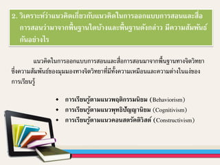 2. วิเคราะห์ว่าแนวคิดเกี่ยวกับแนวคิดในการออกแบบการสอนและสื่อ
การสอนว่ามาจากพื้นฐานใดบ้างและพื้นฐานดังกล่าว มีความสัมพันธ์
กันอย่างไร
แนวคิดในการออกแบบการสอนและสื่อการสอนมาจากพื้นฐานทางจิตวิทยา
ซึ่งความสัมพันธ์ของมุมมองทางจิตวิทยาที่มีทั้งความเหมือนและความต่างในแง่ของ
การเรียนรู้
การเรียนรู้ตามแนวพฤติกรรมนิยม (Behaviorism)
การเรียนรู้ตามแนวพุทธิปัญญานิยม (Cognitivism)
การเรียนรู้ตามแนวคอนสตรัคติวิสต์ (Constructivism)
 