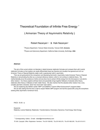 Theoretical Foundation of Infinite Free Energy ©
( Armenian Theory of Asymmetric Relativity )
Robert Nazaryan1, & Haik Nazaryan2
1Physics Department, Yerevan State University, Yerevan 0025, Armenia
2Physics and Astronomy Department, California State University, Northridge, USA
Abstract
The aim of this current article is to illustrate in detail Armenian relativistic formulas and compare them with Lorentz
relativistic formulas so that readers can easily differentiate these two theories and visualize how general and rich our
Armenian Theory of Special Relativity really is with a spectacular build in asymmetry.
Then we are going behind this comparison and illustrating that build in asymmetry inside Armenian Theory of Special
Relativity is reincarnating the ether as a universal reference medium, which is not contrary to relativity theory. We
mathematically prove the existence of ether and we show how to extract infinite energy from the time-space or sub-atomic
ether medium. Our theory explains all these facts and peacefully brings together followers of absolute ether theory,
relativistic ether theory or followers of dark matter theory. We also mention that the absolute ether medium has a very
complex geometric character, which has never been seen before.
We are explaining why NASA’s earlier "BPP" and DARPA’s "Casimir Effect Enhancement" programs failed.
We are also stating that the time is right to reopen NASA’s BPP program and fuel the spacecrafts using the everywhere
existing ether asymmetric momentum force.
PACS: 03.30. p
Keywords:
Relativity; Lorentz Relativity; Relativistic; Transformations; Kinematics; Dynamics; Free Energy; Dark Energy
¯ ¯ ¯ ¯ ¯ ¯ ¯ ¯ ¯ ¯ ¯ ¯ ¯ ¯ ¯ ¯ ¯ ¯ ¯ ¯ ¯ ¯ ¯ ¯ ¯ ¯ ¯ ¯ ¯ ¯ ¯ ¯ ¯ ¯ ¯ ¯
* Corresponding Author, E-mail: robert@armeniantheory.com
© USA Copyright Office Registration Numbers: TXu 001-338-952, TXu 001-843-370, TXu 001-862-255, TXu 001-913-513
 