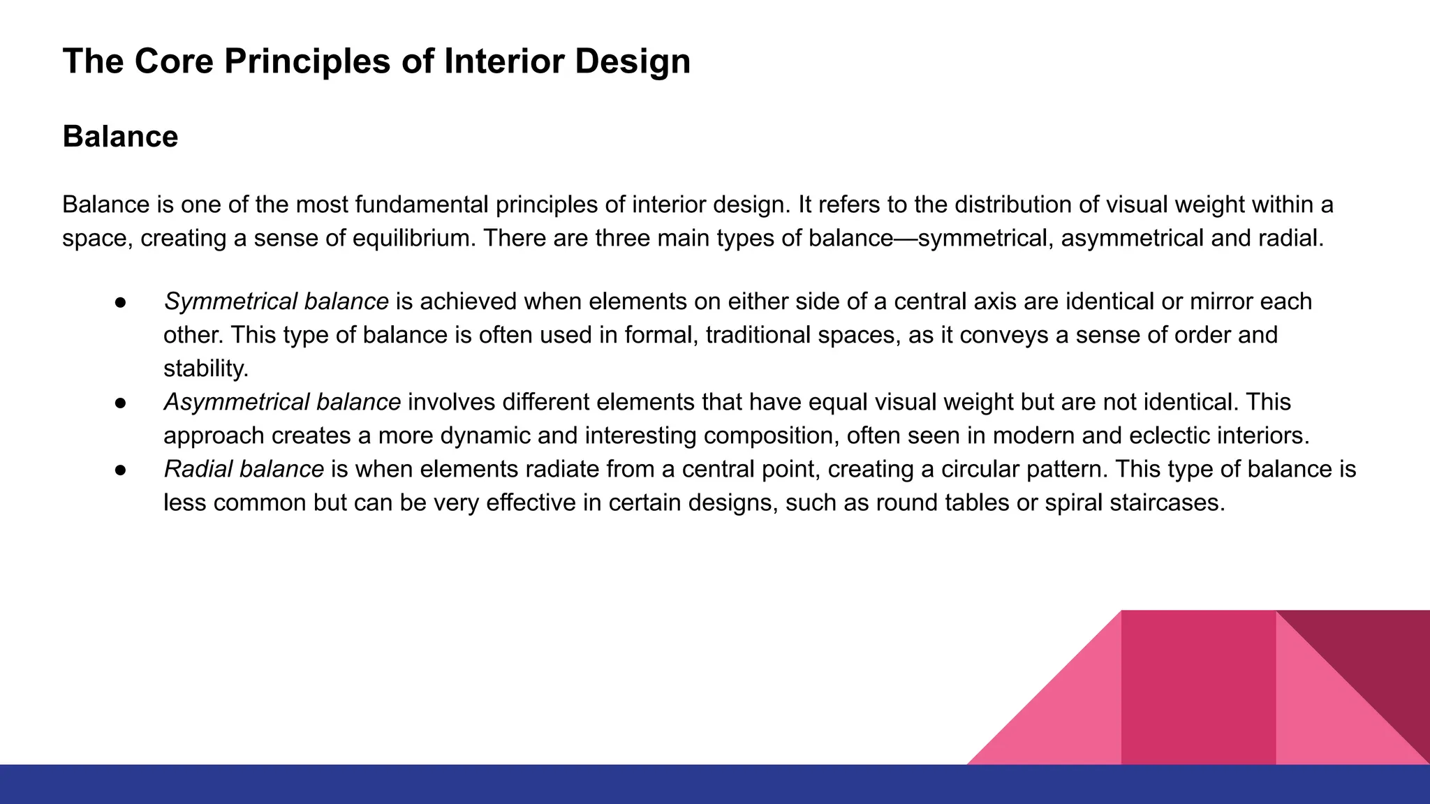 The Core Principles of Interior Design
Balance
Balance is one of the most fundamental principles of interior design. It refers to the distribution of visual weight within a
space, creating a sense of equilibrium. There are three main types of balance—symmetrical, asymmetrical and radial.
● Symmetrical balance is achieved when elements on either side of a central axis are identical or mirror each
other. This type of balance is often used in formal, traditional spaces, as it conveys a sense of order and
stability.
● Asymmetrical balance involves different elements that have equal visual weight but are not identical. This
approach creates a more dynamic and interesting composition, often seen in modern and eclectic interiors.
● Radial balance is when elements radiate from a central point, creating a circular pattern. This type of balance is
less common but can be very effective in certain designs, such as round tables or spiral staircases.
 