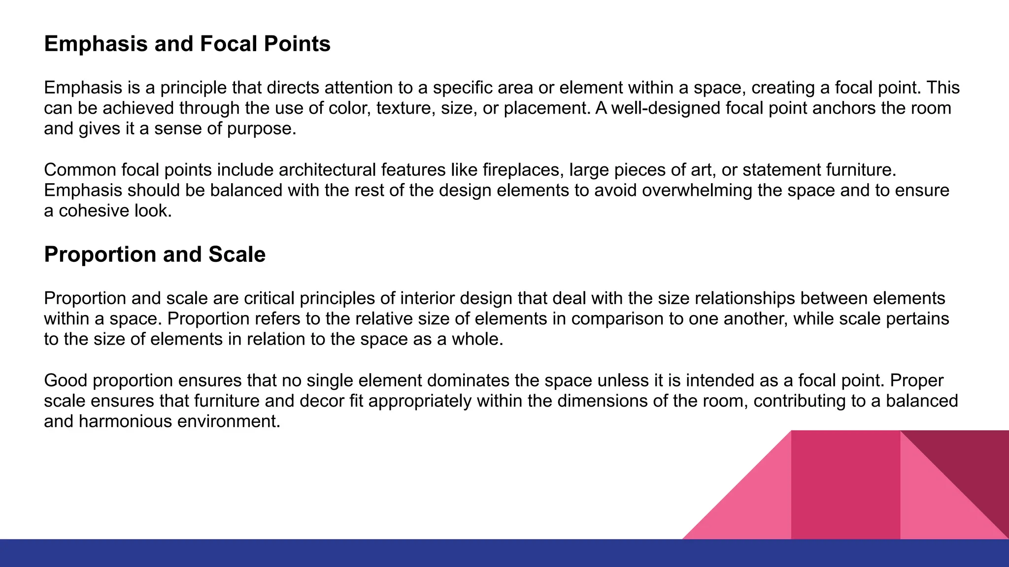 Emphasis and Focal Points
Emphasis is a principle that directs attention to a specific area or element within a space, creating a focal point. This
can be achieved through the use of color, texture, size, or placement. A well-designed focal point anchors the room
and gives it a sense of purpose.
Common focal points include architectural features like fireplaces, large pieces of art, or statement furniture.
Emphasis should be balanced with the rest of the design elements to avoid overwhelming the space and to ensure
a cohesive look.
Proportion and Scale
Proportion and scale are critical principles of interior design that deal with the size relationships between elements
within a space. Proportion refers to the relative size of elements in comparison to one another, while scale pertains
to the size of elements in relation to the space as a whole.
Good proportion ensures that no single element dominates the space unless it is intended as a focal point. Proper
scale ensures that furniture and decor fit appropriately within the dimensions of the room, contributing to a balanced
and harmonious environment.
 