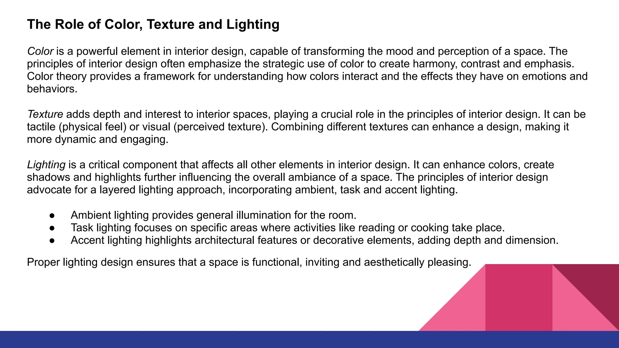 The Role of Color, Texture and Lighting
Color is a powerful element in interior design, capable of transforming the mood and perception of a space. The
principles of interior design often emphasize the strategic use of color to create harmony, contrast and emphasis.
Color theory provides a framework for understanding how colors interact and the effects they have on emotions and
behaviors.
Texture adds depth and interest to interior spaces, playing a crucial role in the principles of interior design. It can be
tactile (physical feel) or visual (perceived texture). Combining different textures can enhance a design, making it
more dynamic and engaging.
Lighting is a critical component that affects all other elements in interior design. It can enhance colors, create
shadows and highlights further influencing the overall ambiance of a space. The principles of interior design
advocate for a layered lighting approach, incorporating ambient, task and accent lighting.
● Ambient lighting provides general illumination for the room.
● Task lighting focuses on specific areas where activities like reading or cooking take place.
● Accent lighting highlights architectural features or decorative elements, adding depth and dimension.
Proper lighting design ensures that a space is functional, inviting and aesthetically pleasing.
 