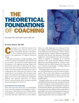 therapy alliance




                                                                                                                                                                                                       Reproduced with the permission of choice Magazine, www.choice-online.com
Reproduced with the permission of choice Magazine, www.choice-online.com



                                                                             THE
                                                                           THEORETICAL
                                                                           FOUNDATIONS
                                                                           OF COACHING
                                                                           You mean this stuff wasn’t just made up?



                                                                           By Patrick Williams, EdD, MCC




                                                                           C
                                                                                      oaching is a new field that borrows from      believe are really adaptations or evolutions of these
                                                                                      and builds upon theories and research         four. Cognitive-Behavioral Psychology grew from a mix
                                                                                      from related fields that have come before     of the Behavioral and Humanistic schools. Positive
                                                                                      it. It is a multidisciplinary, multi-theory   Psychology utilizes Cognitive-Behavioral approaches
                                                                           synthesis and application of applied behavioral          and adds to the theories that Humanistic Psychology
                                                                           change.                                                  emphasizes: a non-mechanistic view, and a view of pos-
                                                                              Although coaching has a unique paradigm, much         sibility as opposed to pathology as an essential
                                                                           of what is useful in coaching goes back decades and      approach to the client. And Ken Wilber’s Integral
                                                                           even centuries. The attraction of pursuing personal      approaches to psychology and life are, I believe, a new
                                                                           development and exploring meaning, began with            labeling of what was called Transpersonal. Along with
                                                                           early Greek society. This is reflected in the famous     each revolution in psychology, a changing image of
                                                                           quote by Socrates, “The unexamined life is not worth     human nature has also evolved.
                                                                           living.” Since then we have developed many ways of         Psychology began as the investigation of conscious-
                                                                           examining our lives. What persists, however, is that     ness and mental functions such as sensation and per-
                                                                           people who are not in pursuit of basic human needs       ception. Much of the early influence on psychology
                                                                           such as food and shelter do begin to pay attention to    came from the philosophical tradition, and early psy-
                                                                           higher needs such as self-actualization, finding ful-    chologists adopted the practice of introspection used
                                                                           fillment, and spiritual connection. In ancient           by philosophers.
                                                                           Greece, as now, an intense desire to explore and find      Introspectionists were an early force in psychology,
                                                                           personal meaning can be observed.                        with Wilhelm Wundt in Germany and Edward Tichener
                                                                                                                                    in America being two of the early defenders of intro-
                                                                           Contributions from psychology                            spection as a method of understanding the workings of
                                                                           There have been four major forces in psychological       the human mind. But they soon realized the inadequacies
                                                                           theory since the emergence of psychology in 1879 as a    of introspection for the validation of the young science of
                                                                           social science. These four forces are Freudian, Behav-   psychology. Consciousness and mental functioning were
                                                                           ioral, Humanistic, and Transpersonal. In recent years    difficult to study objectively. Psychology was experienc-
                                                                           there have been three other forces at work, which I      ing growing pains then, much as coaching is today.



                                                                                                                                                                  VOLUME 4 NUMBER 2               49