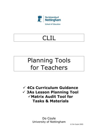 CLIL


Planning Tools
 for Teachers


4Cs Curriculum Guidance
3As Lesson Planning Tool
  Matrix Audit Tool for
  Tasks & Materials



         Do Coyle
  University of Nottingham
                             © Do Coyle 2005




                                          1
 