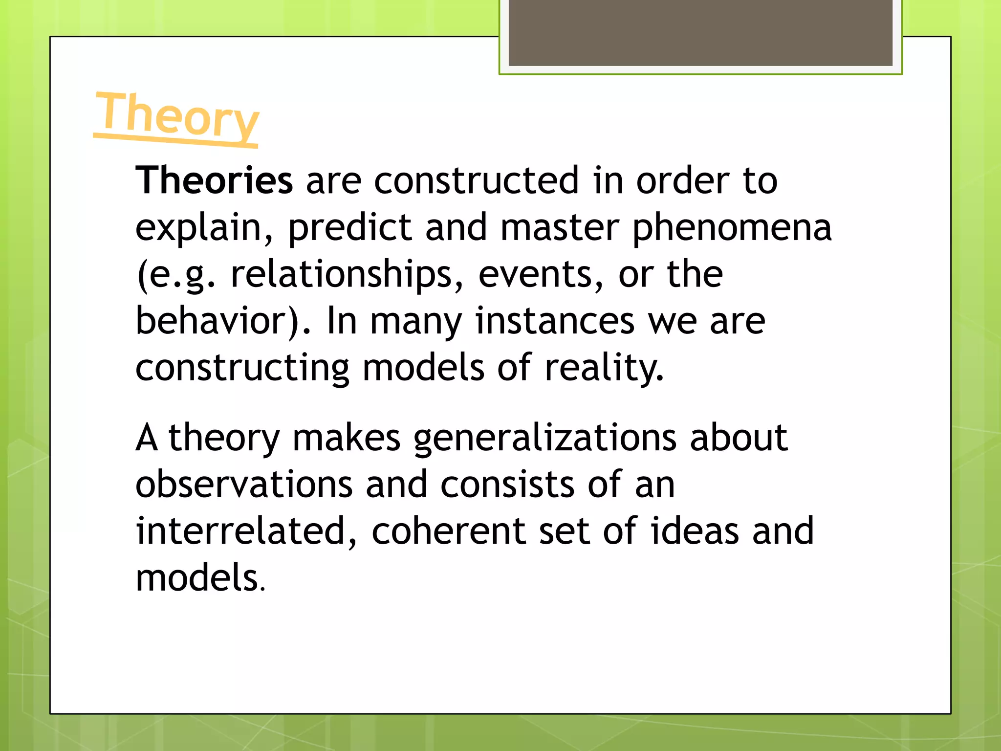 Theories are constructed in order to
explain, predict and master phenomena
(e.g. relationships, events, or the
behavior). In many instances we are
constructing models of reality.
A theory makes generalizations about
observations and consists of an
interrelated, coherent set of ideas and
models.