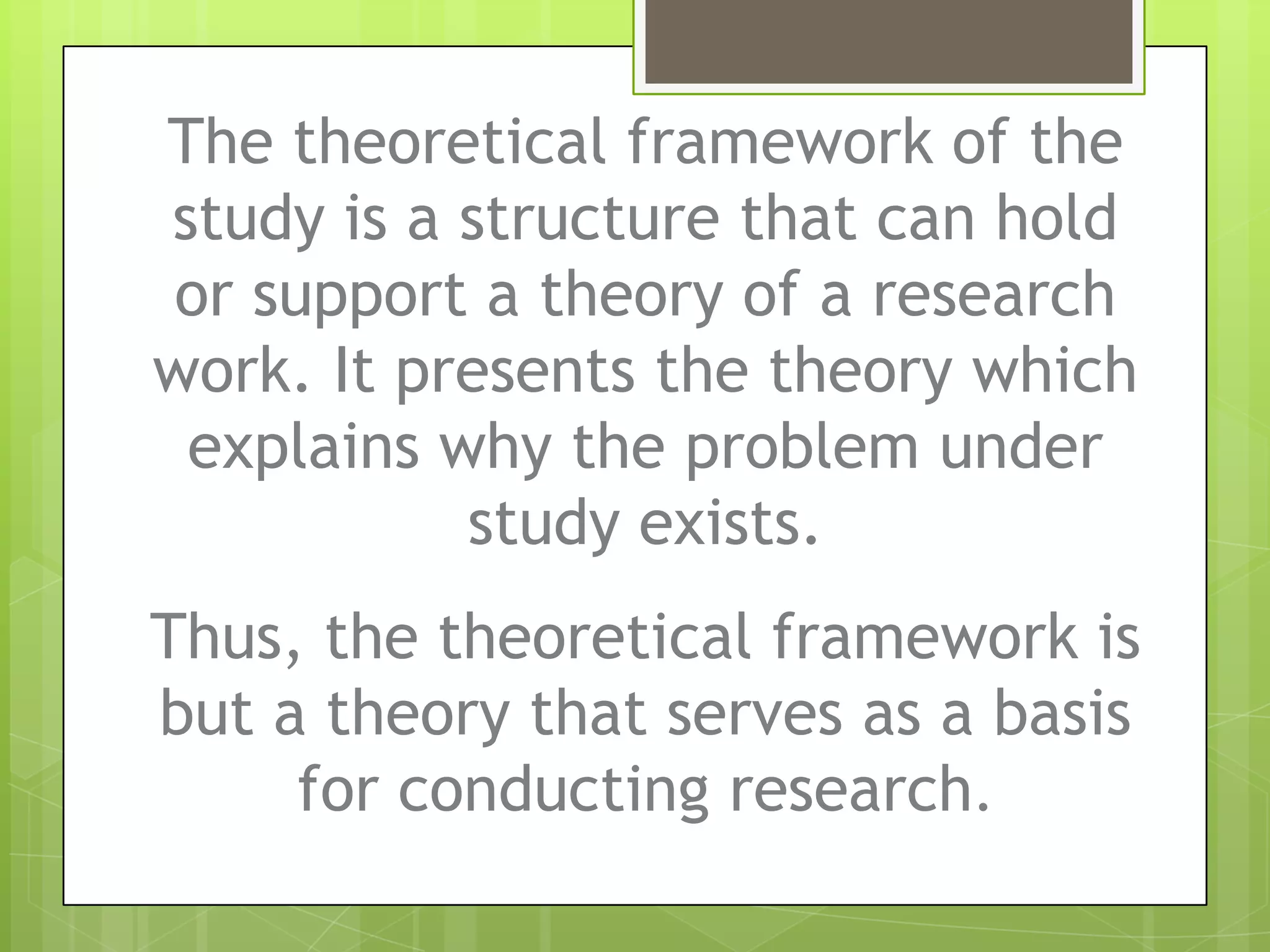 The theoretical framework of the
study is a structure that can hold
or support a theory of a research
work. It presents the theory which
explains why the problem under
study exists.
Thus, the theoretical framework is
but a theory that serves as a basis
for conducting research.